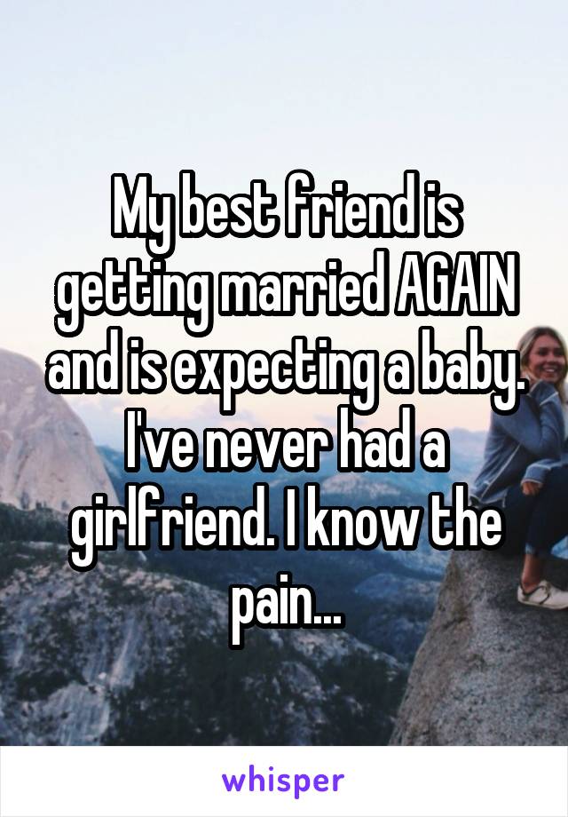 My best friend is getting married AGAIN and is expecting a baby. I've never had a girlfriend. I know the pain...