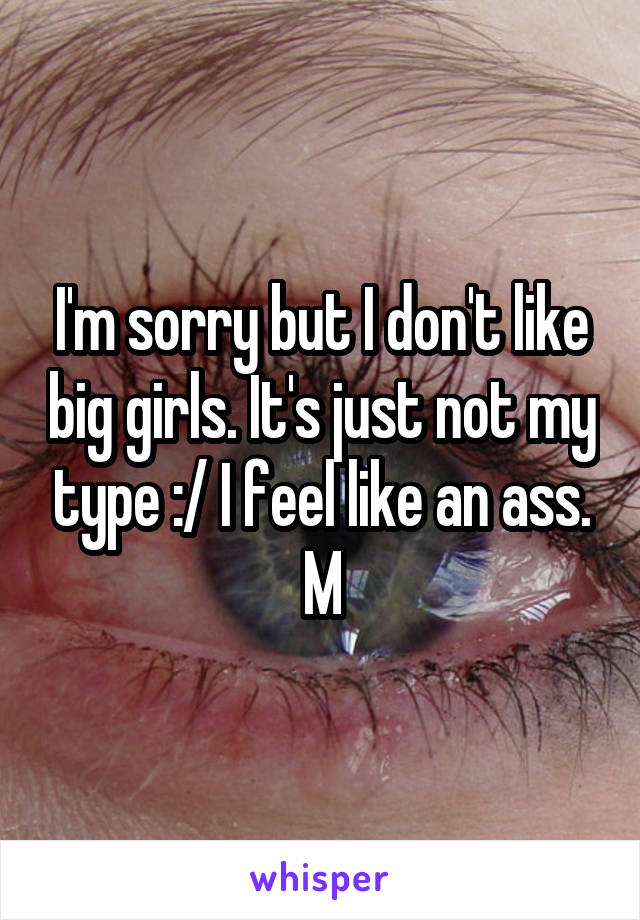 I'm sorry but I don't like big girls. It's just not my type :/ I feel like an ass.
M