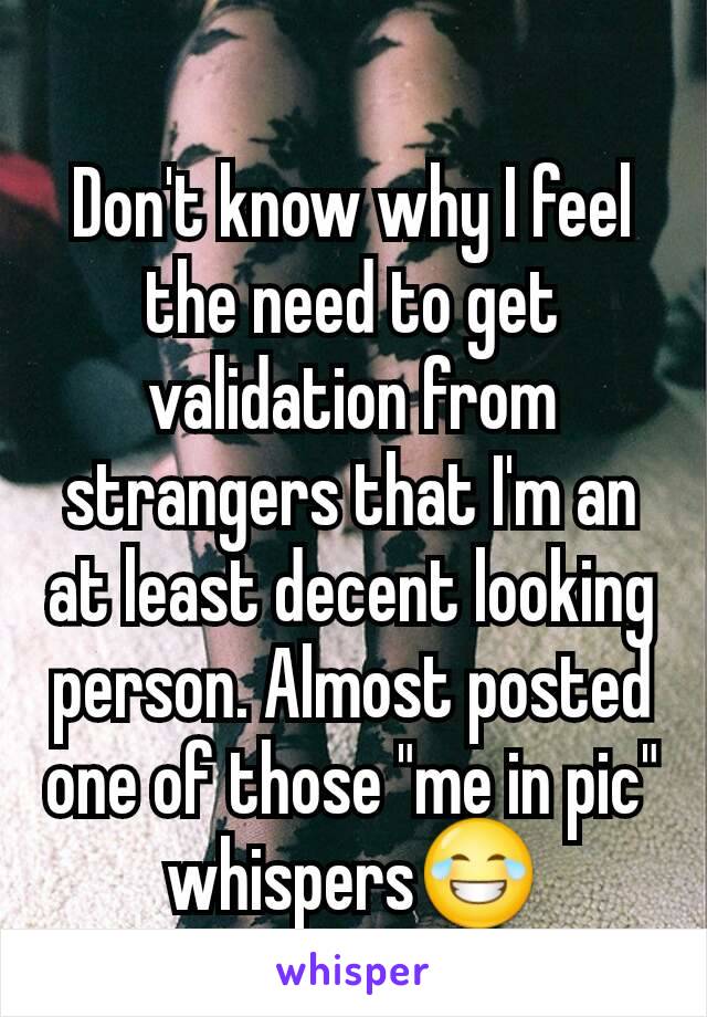 Don't know why I feel the need to get validation from strangers that I'm an at least decent looking person. Almost posted one of those "me in pic" whispers😂