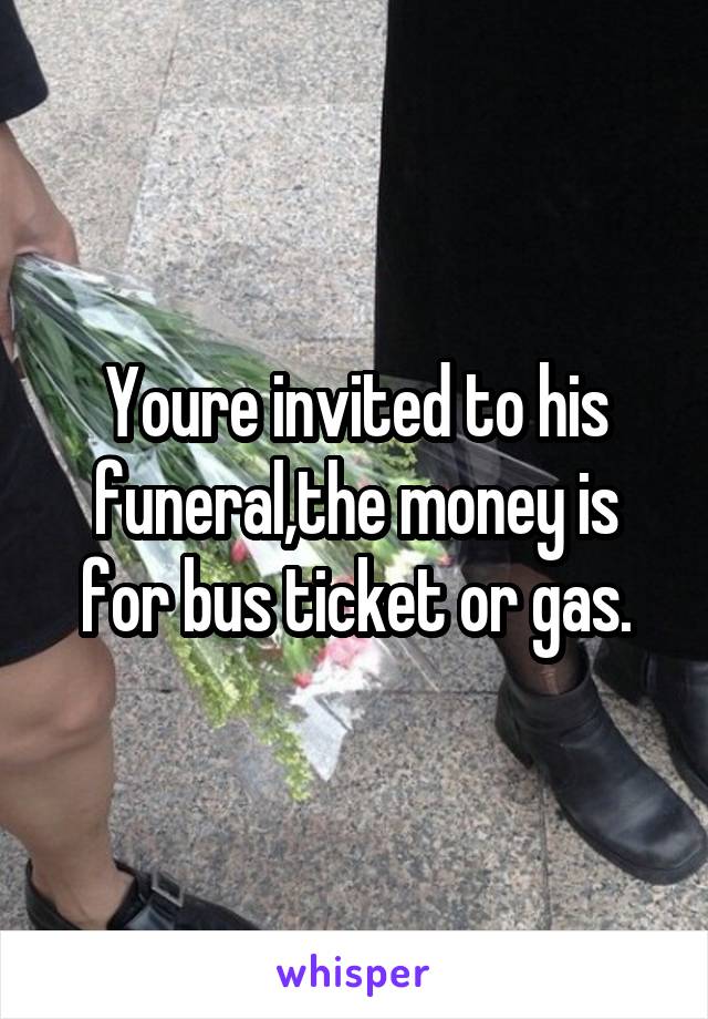 Youre invited to his funeral,the money is for bus ticket or gas.