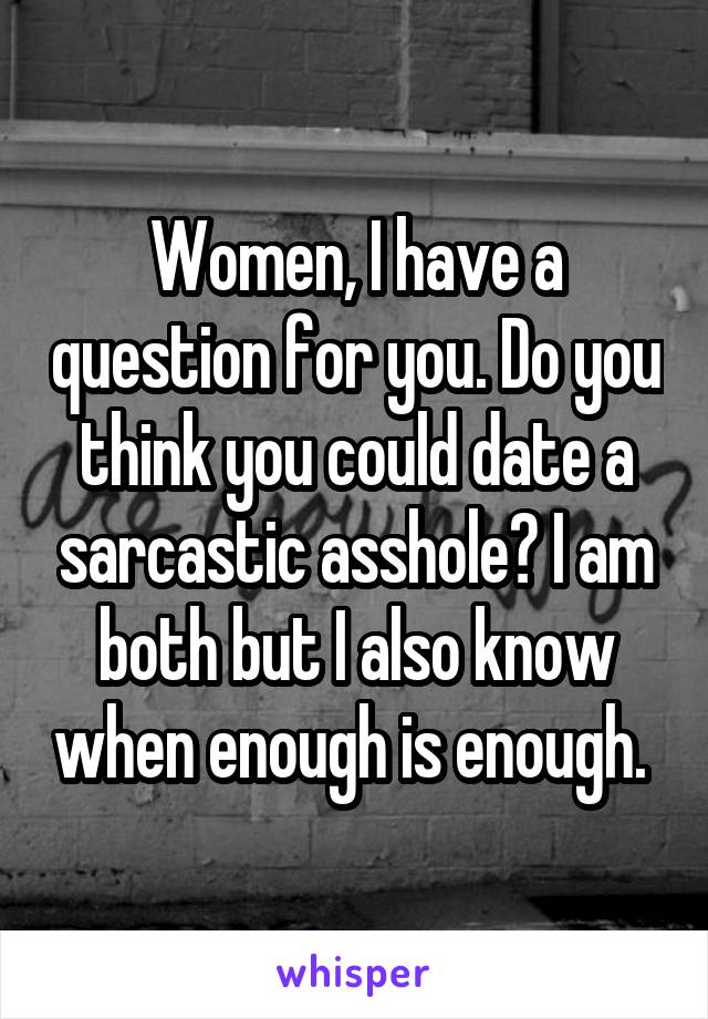 Women, I have a question for you. Do you think you could date a sarcastic asshole? I am both but I also know when enough is enough. 