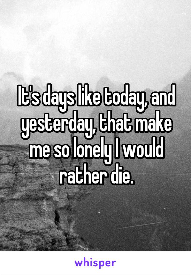 It's days like today, and yesterday, that make me so lonely I would rather die.