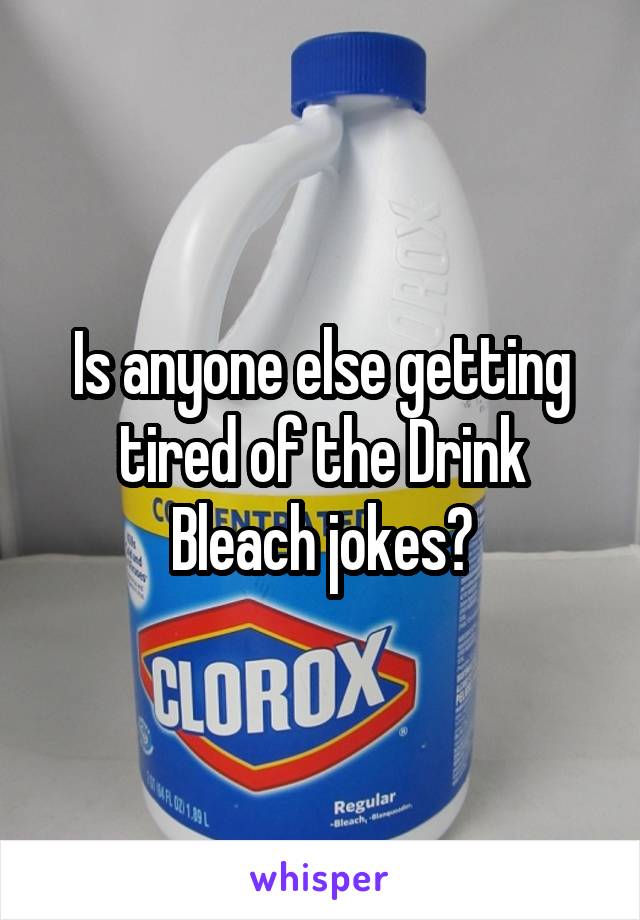 Is anyone else getting tired of the Drink Bleach jokes?