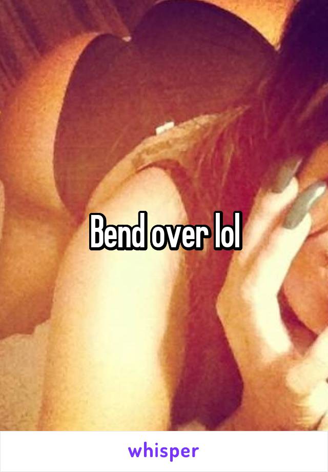 Bend over lol