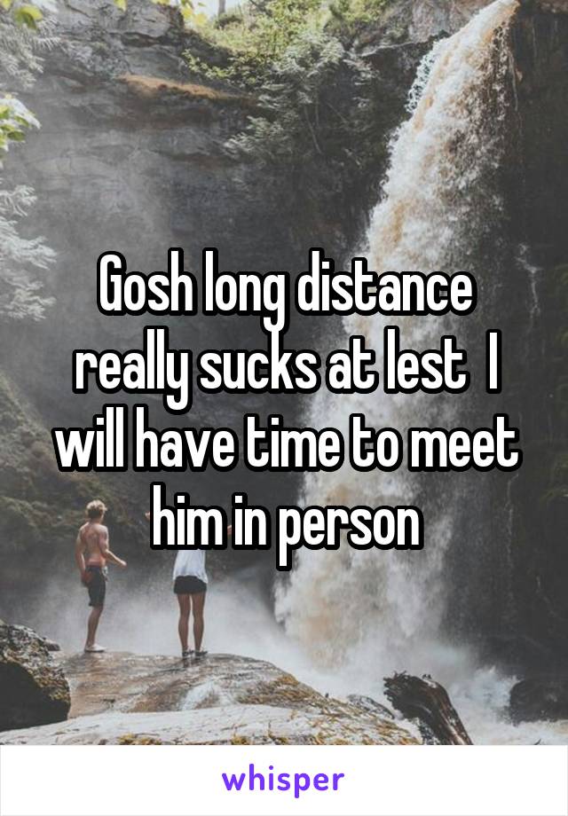 Gosh long distance really sucks at lest  I will have time to meet him in person