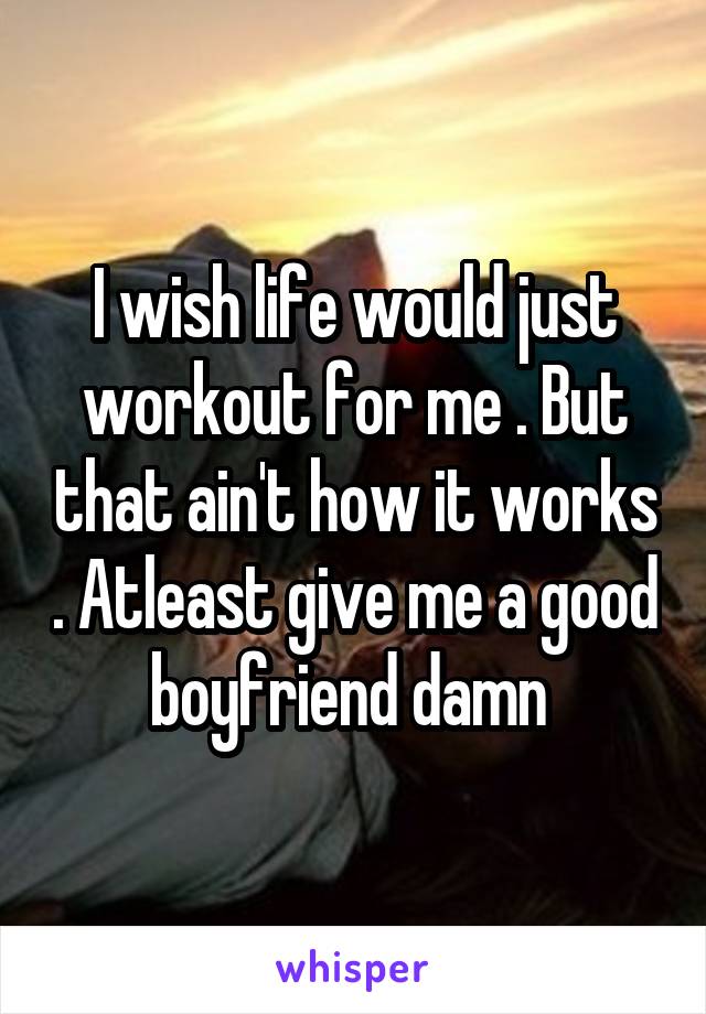 I wish life would just workout for me . But that ain't how it works . Atleast give me a good boyfriend damn 