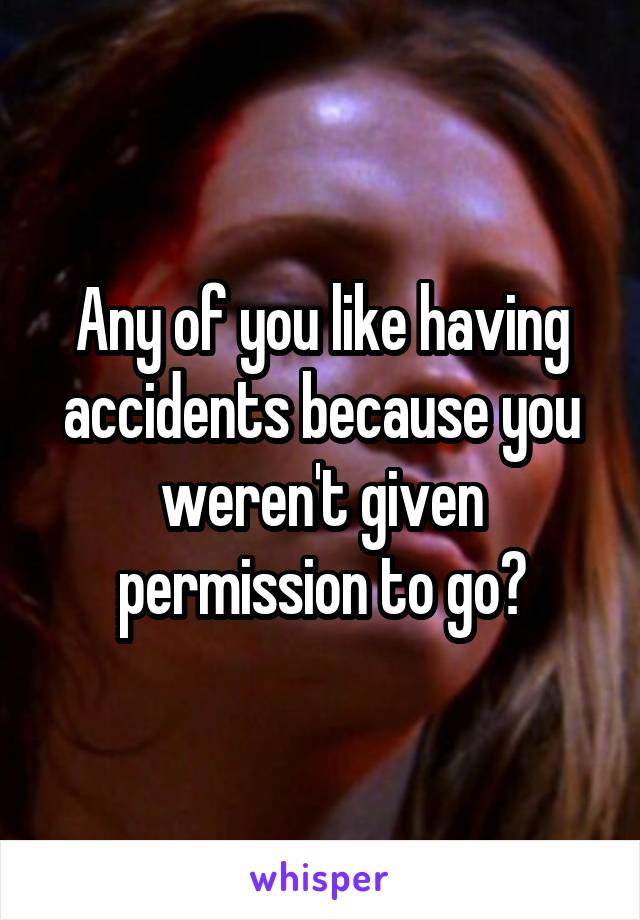 Any of you like having accidents because you weren't given permission to go?