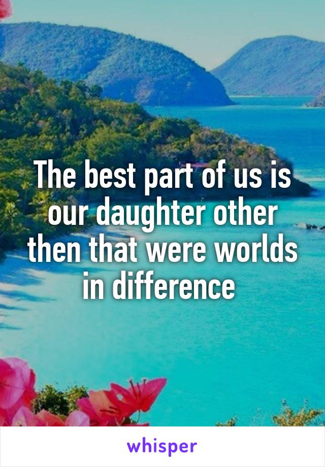 The best part of us is our daughter other then that were worlds in difference 