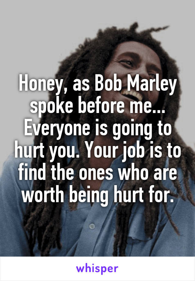 Honey, as Bob Marley spoke before me... Everyone is going to hurt you. Your job is to find the ones who are worth being hurt for.