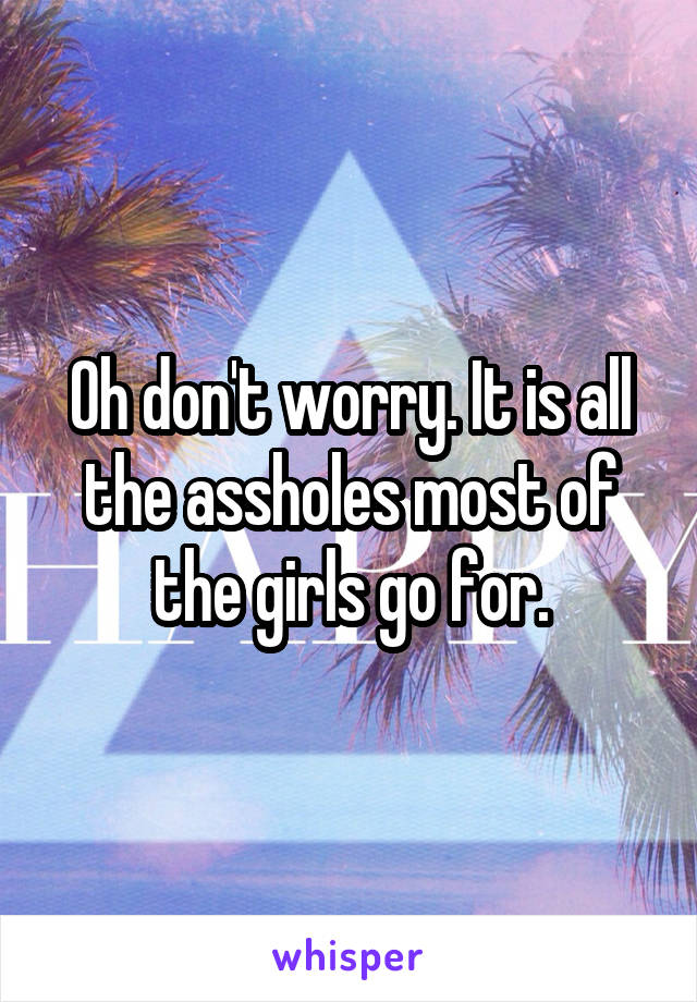 Oh don't worry. It is all the assholes most of the girls go for.