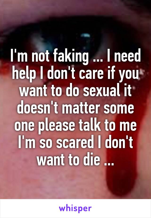 I'm not faking ... I need help I don't care if you want to do sexual it doesn't matter some one please talk to me I'm so scared I don't want to die ...