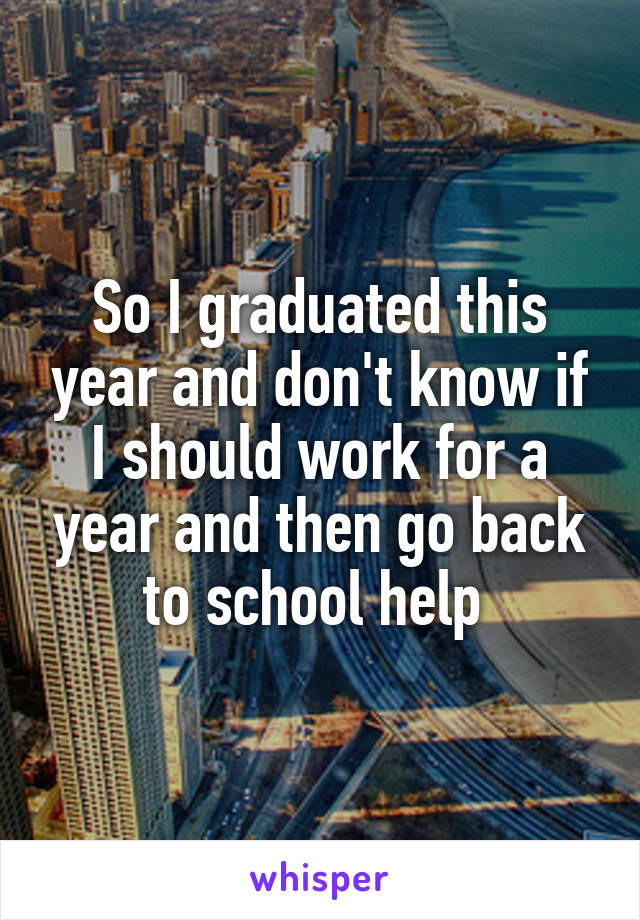 So I graduated this year and don't know if I should work for a year and then go back to school help 