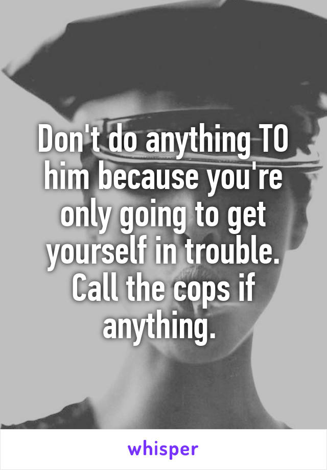 Don't do anything TO him because you're only going to get yourself in trouble. Call the cops if anything. 