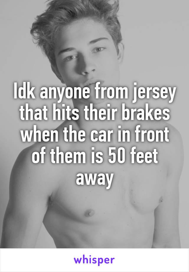 Idk anyone from jersey that hits their brakes when the car in front of them is 50 feet away