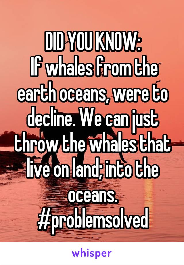 DID YOU KNOW:
 If whales from the earth oceans, were to decline. We can just throw the whales that live on land; into the oceans. #problemsolved