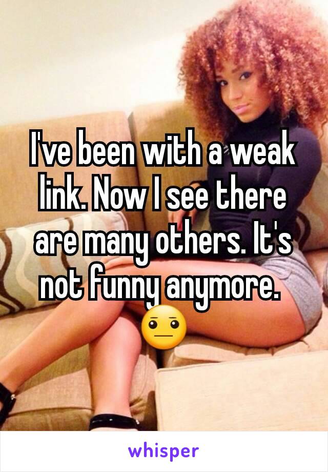 I've been with a weak link. Now I see there are many others. It's not funny anymore. 
😐