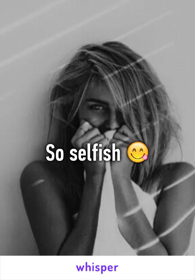 So selfish 😋