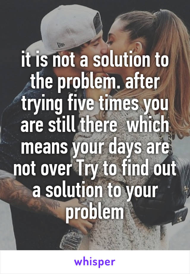 it is not a solution to the problem. after trying five times you are still there  which means your days are not over Try to find out a solution to your problem
