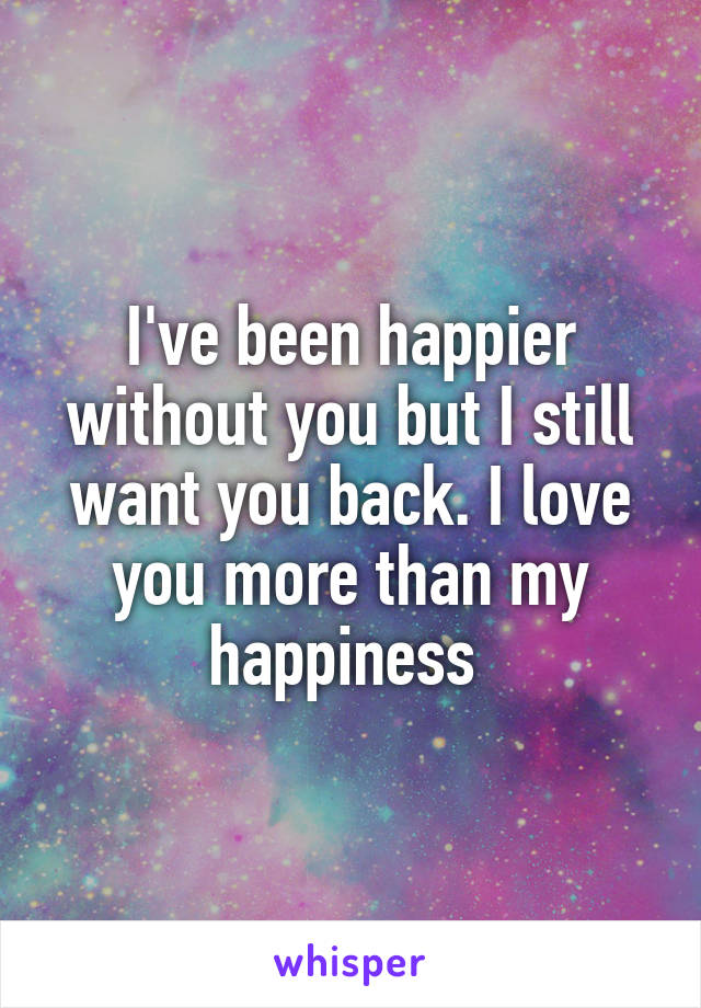 I've been happier without you but I still want you back. I love you more than my happiness 