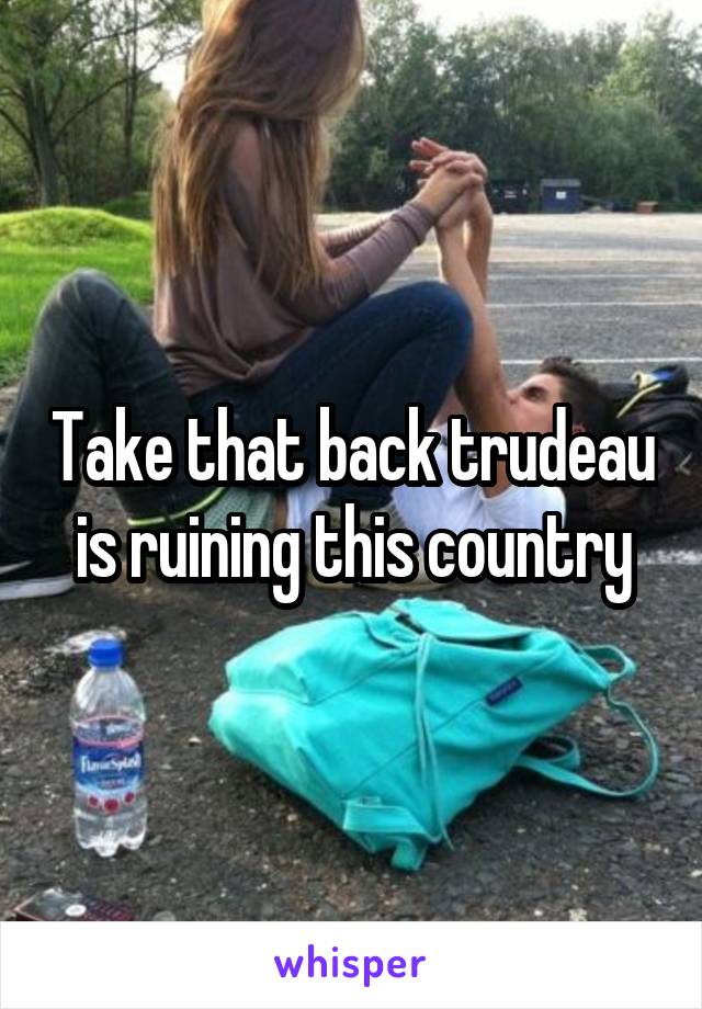 Take that back trudeau is ruining this country