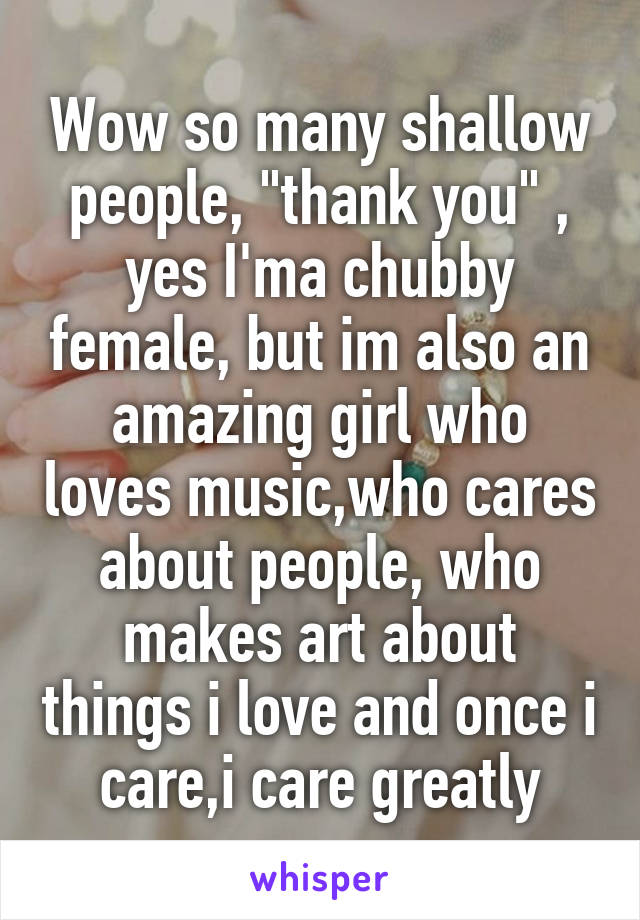 Wow so many shallow people, "thank you" , yes I'ma chubby female, but im also an amazing girl who loves music,who cares about people, who makes art about things i love and once i care,i care greatly