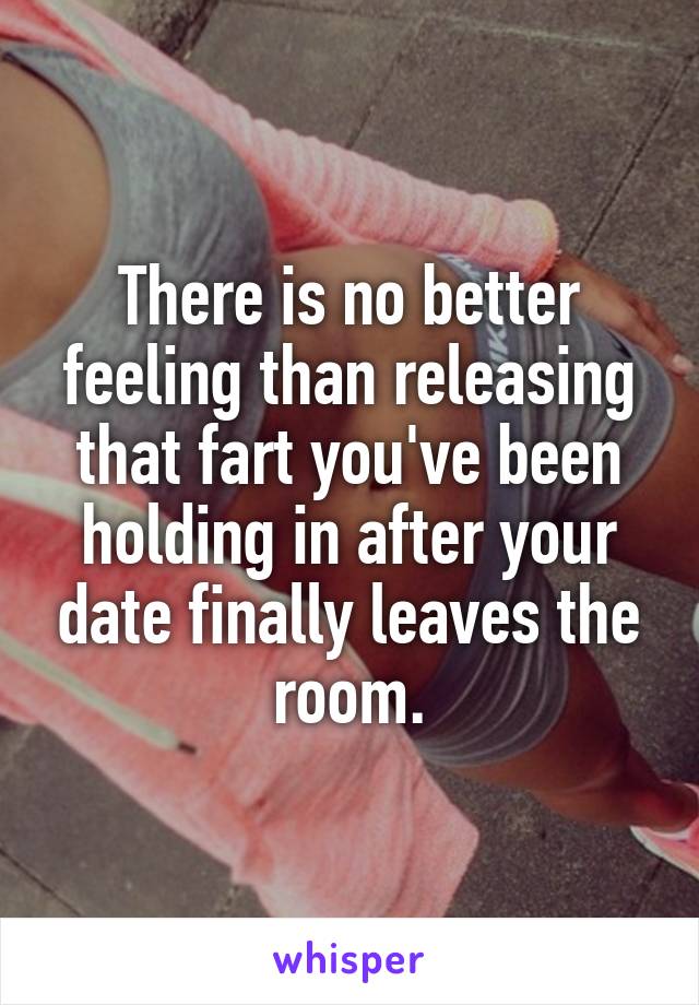 There is no better feeling than releasing that fart you've been holding in after your date finally leaves the room.