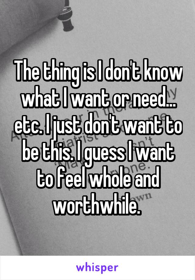 The thing is I don't know what I want or need... etc. I just don't want to be this. I guess I want to feel whole and worthwhile. 