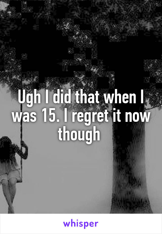 Ugh I did that when I was 15. I regret it now though 