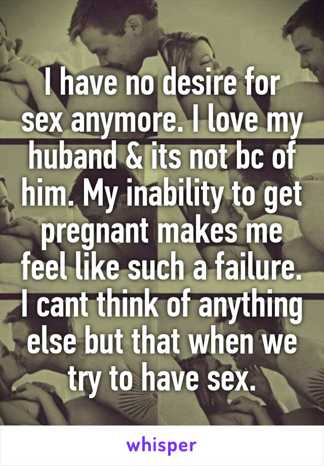 I have no desire for sex anymore. I love my huband & its not bc of him. My inability to get pregnant makes me feel like such a failure. I cant think of anything else but that when we try to have sex.