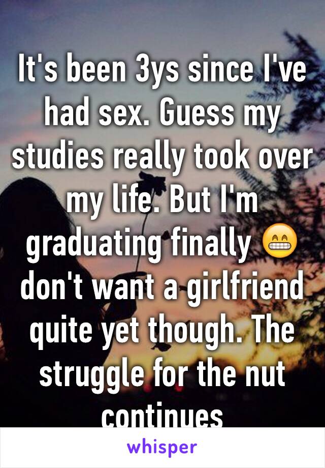 It's been 3ys since I've had sex. Guess my studies really took over my life. But I'm graduating finally 😁 don't want a girlfriend quite yet though. The struggle for the nut continues