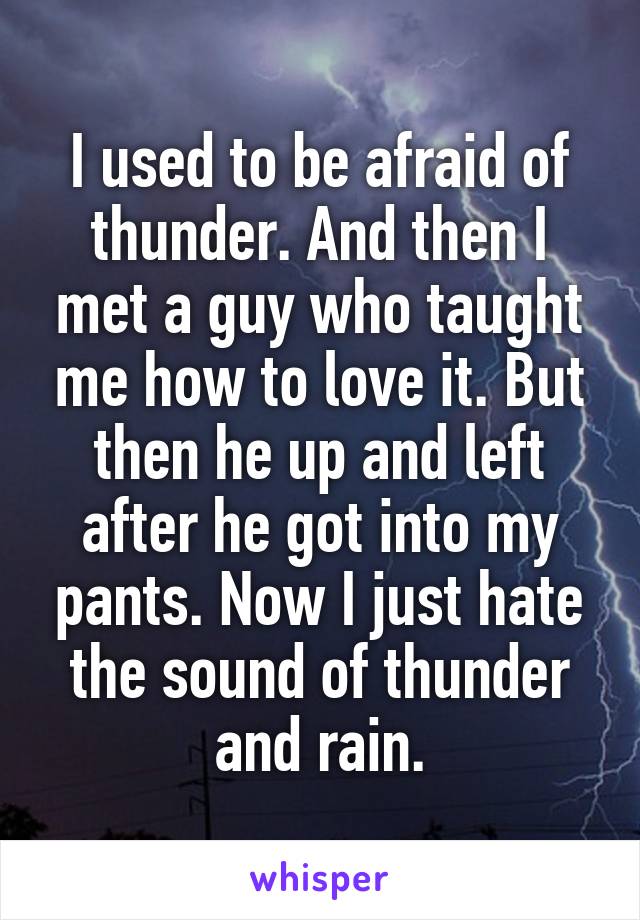 I used to be afraid of thunder. And then I met a guy who taught me how to love it. But then he up and left after he got into my pants. Now I just hate the sound of thunder and rain.