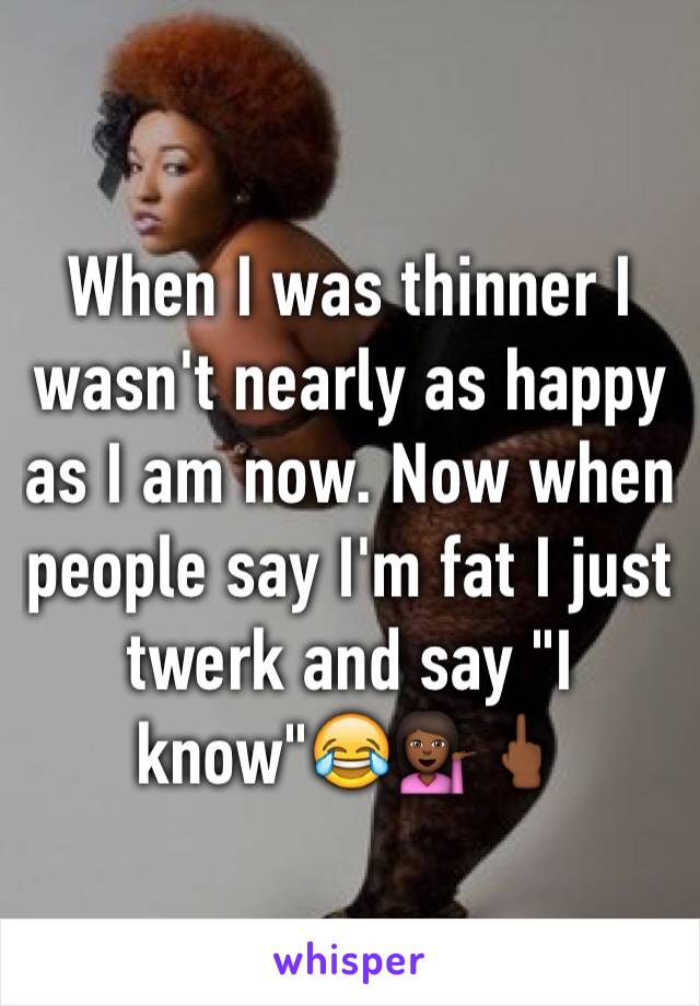 When I was thinner I wasn't nearly as happy as I am now. Now when people say I'm fat I just twerk and say "I know"😂💁🏾🖕🏾