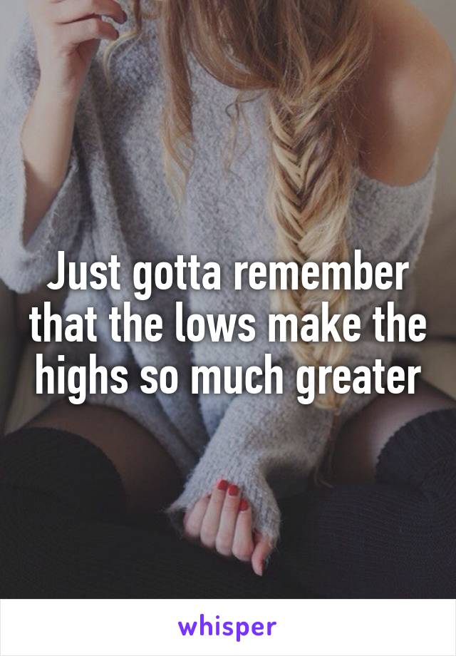 Just gotta remember that the lows make the highs so much greater