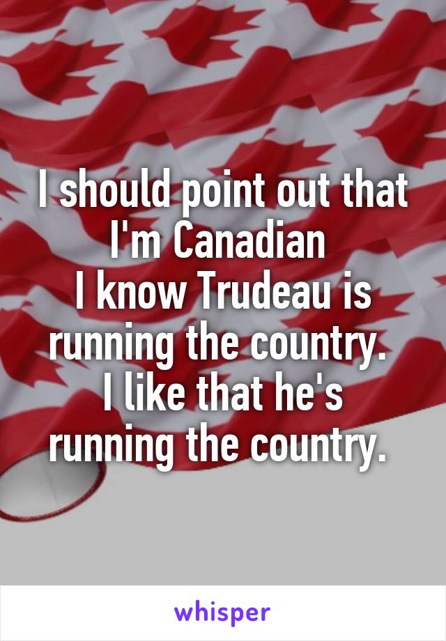 I should point out that I'm Canadian 
I know Trudeau is running the country. 
I like that he's running the country. 