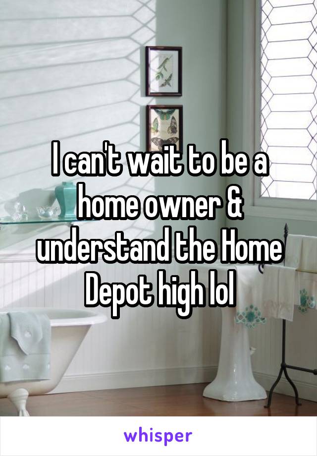 I can't wait to be a home owner & understand the Home Depot high lol