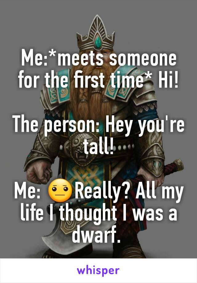 Me:*meets someone for the first time* Hi!

The person: Hey you're tall!

Me: 😐Really? All my life I thought I was a dwarf. 
