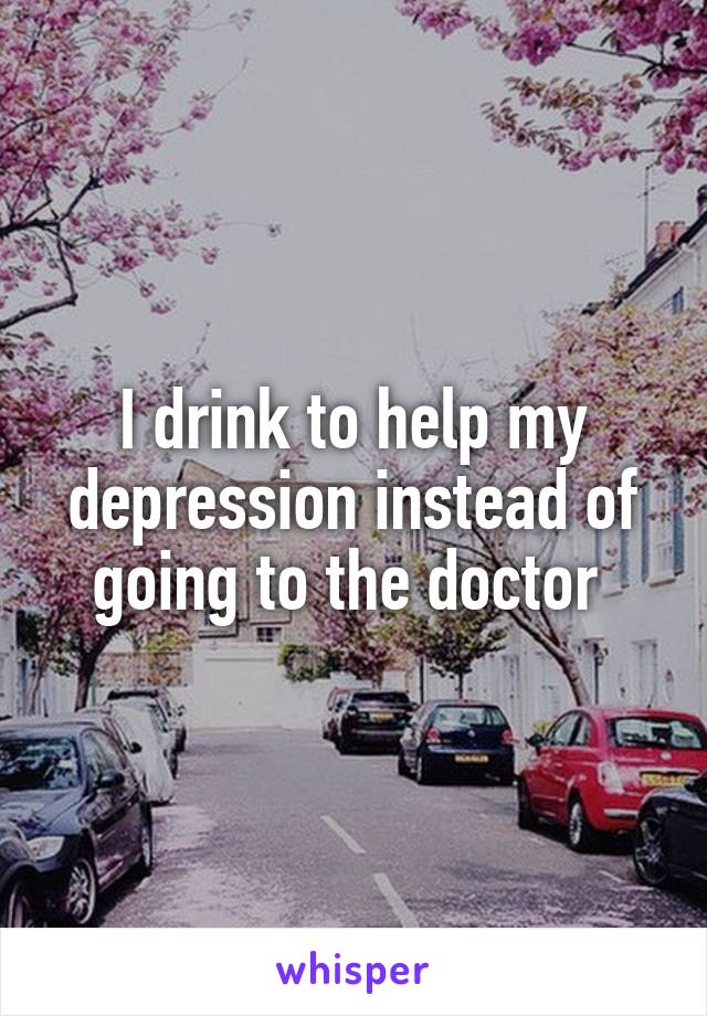 I drink to help my depression instead of going to the doctor 