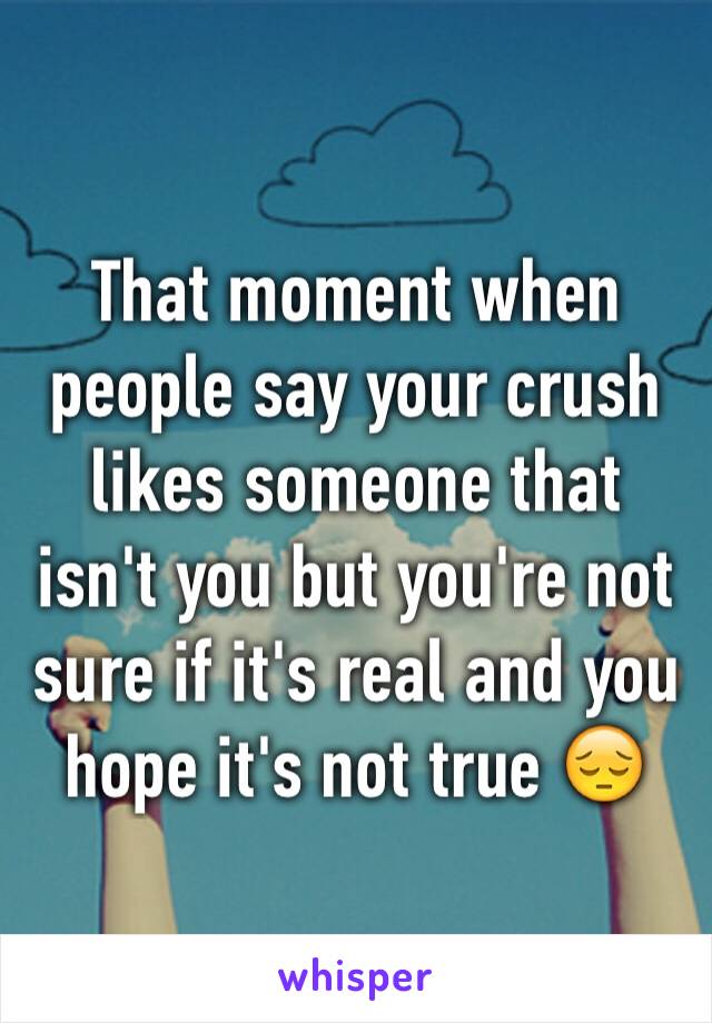 That moment when people say your crush likes someone that isn't you but you're not sure if it's real and you hope it's not true 😔