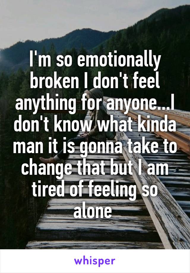 I'm so emotionally broken I don't feel anything for anyone...I don't know what kinda man it is gonna take to change that but I am tired of feeling so alone 