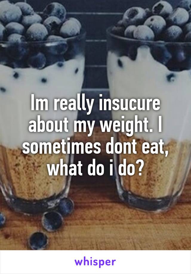 Im really insucure about my weight. I sometimes dont eat, what do i do?