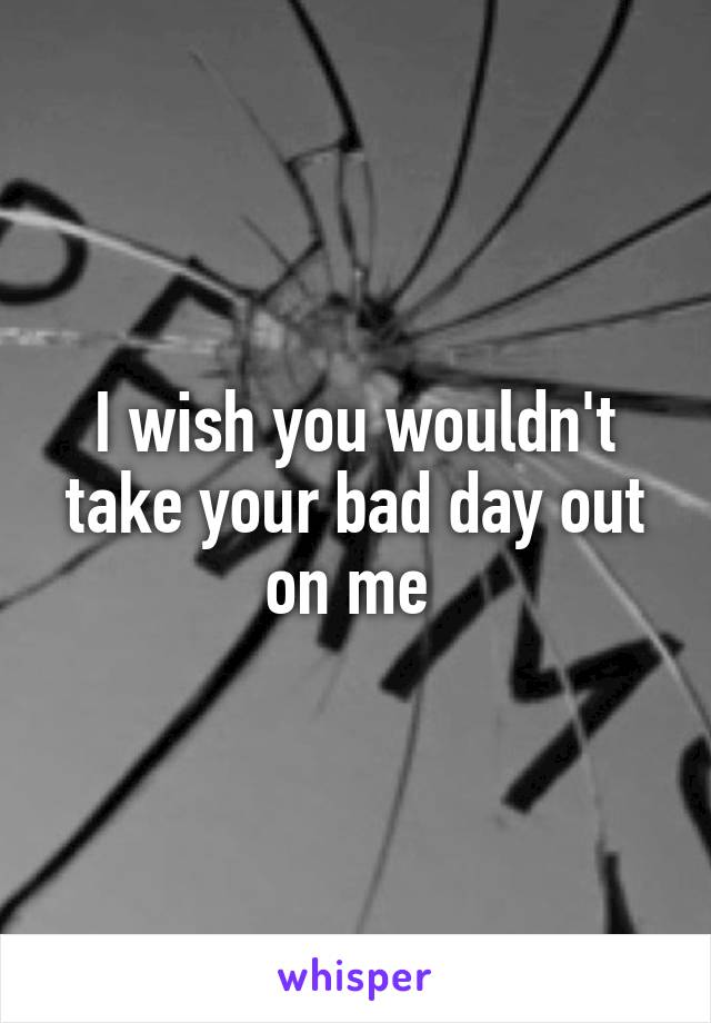 I wish you wouldn't take your bad day out on me 