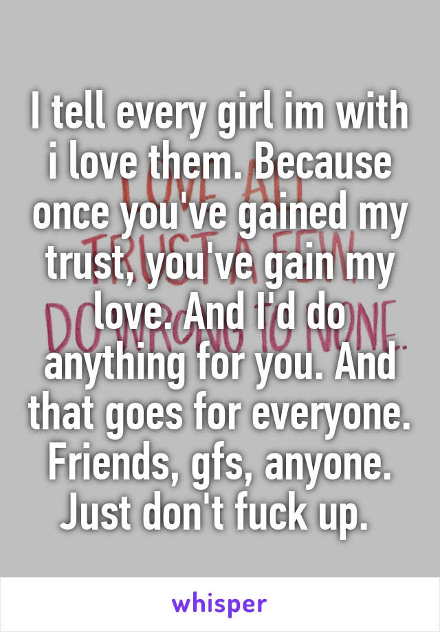 I tell every girl im with i love them. Because once you've gained my trust, you've gain my love. And I'd do anything for you. And that goes for everyone. Friends, gfs, anyone. Just don't fuck up. 