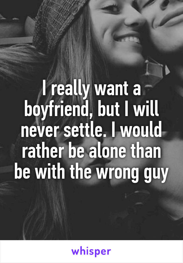 I really want a boyfriend, but I will never settle. I would rather be alone than be with the wrong guy