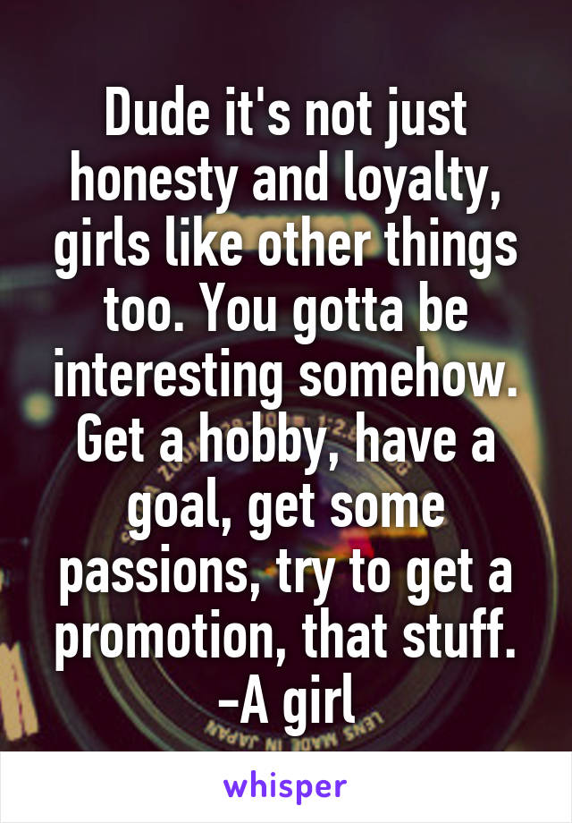 Dude it's not just honesty and loyalty, girls like other things too. You gotta be interesting somehow. Get a hobby, have a goal, get some passions, try to get a promotion, that stuff.
-A girl