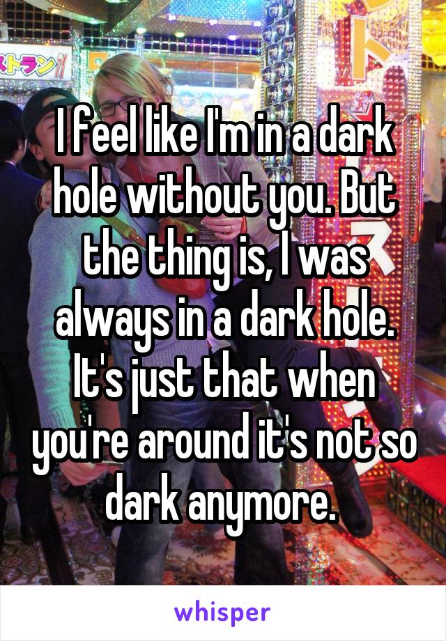 I feel like I'm in a dark hole without you. But the thing is, I was always in a dark hole. It's just that when you're around it's not so dark anymore. 