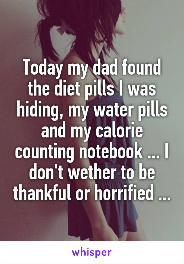 Today my dad found the diet pills I was hiding, my water pills and my calorie counting notebook ... I don't wether to be thankful or horrified ...