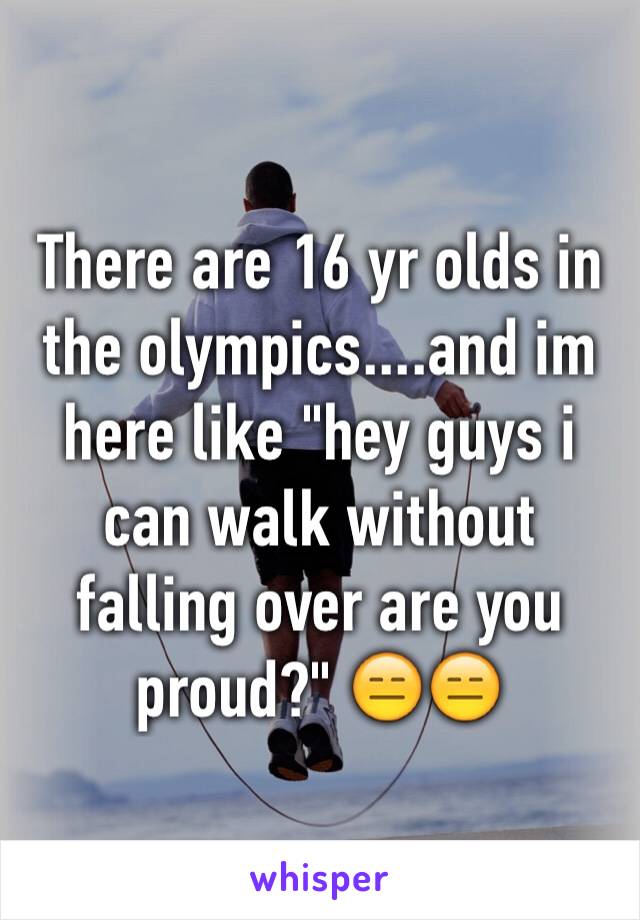 There are 16 yr olds in the olympics....and im here like "hey guys i can walk without falling over are you proud?" 😑😑