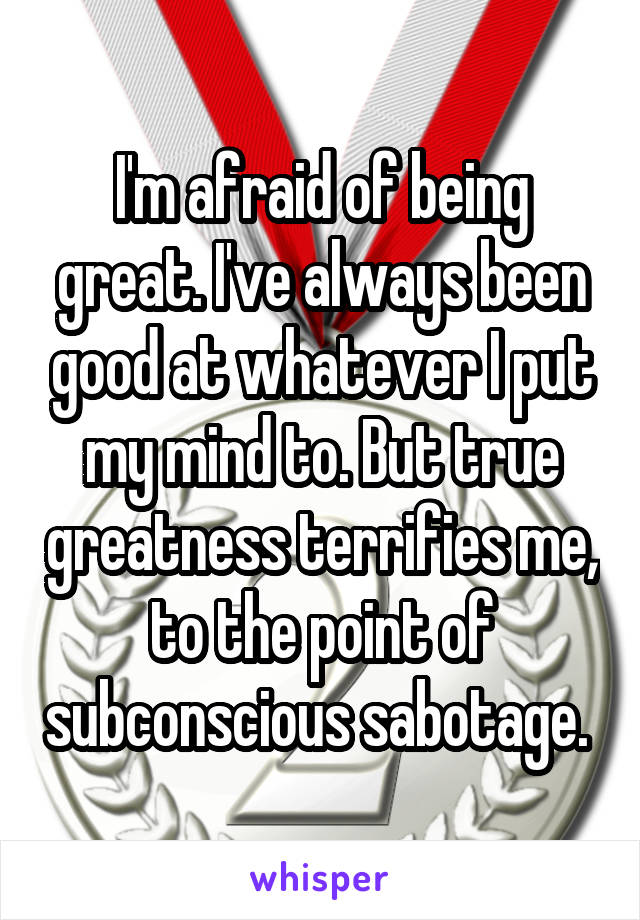 I'm afraid of being great. I've always been good at whatever I put my mind to. But true greatness terrifies me, to the point of subconscious sabotage. 