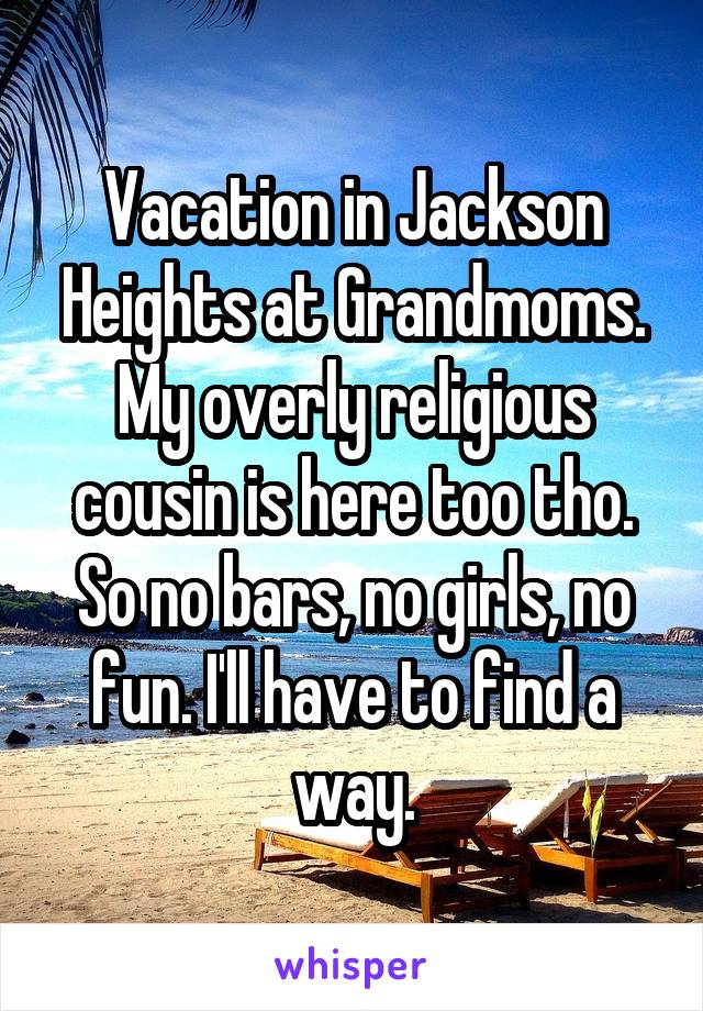 Vacation in Jackson Heights at Grandmoms. My overly religious cousin is here too tho. So no bars, no girls, no fun. I'll have to find a way.