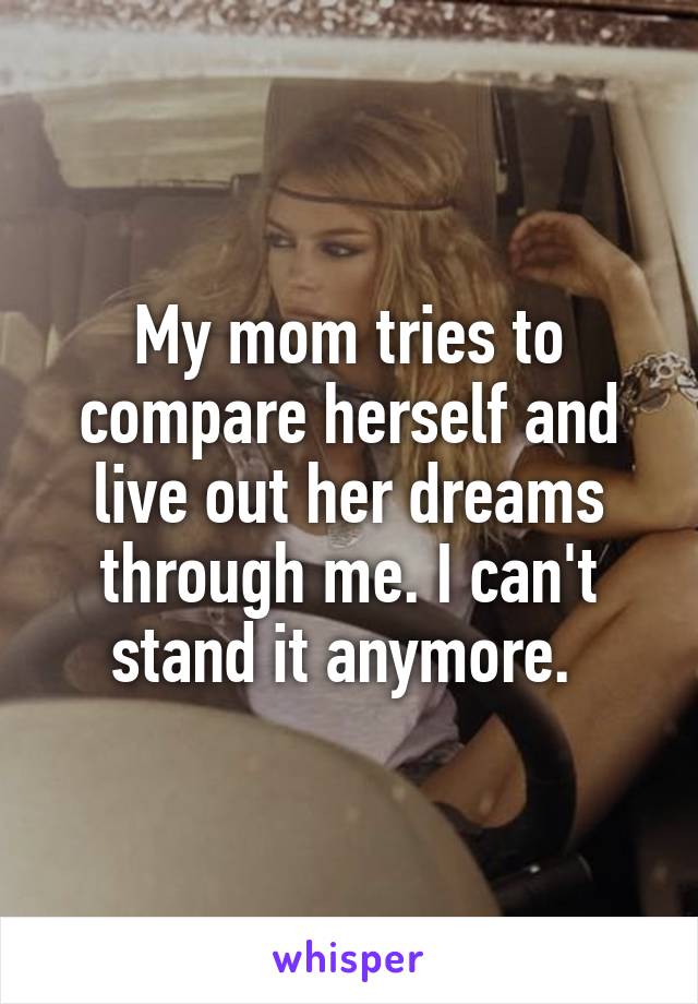 My mom tries to compare herself and live out her dreams through me. I can't stand it anymore. 